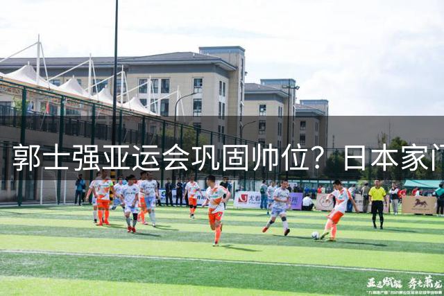 郭士强亚运会巩固帅位？日本家门口直接摆烂，中国男篮全主力出击